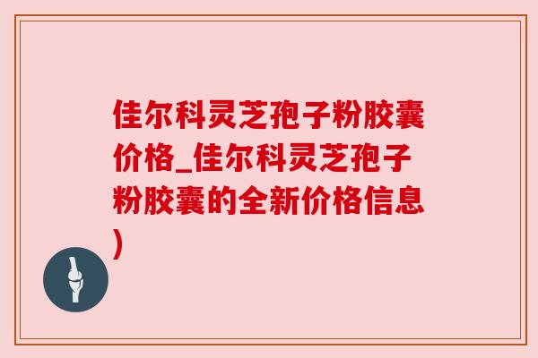 佳尔科灵芝孢子粉胶囊价格_佳尔科灵芝孢子粉胶囊的全新价格信息)