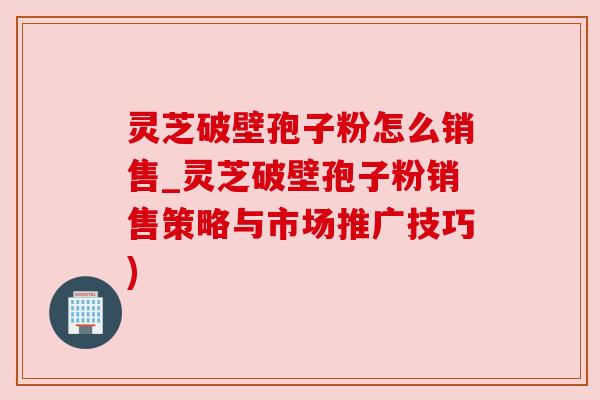 灵芝破壁孢子粉怎么销售_灵芝破壁孢子粉销售策略与市场推广技巧)