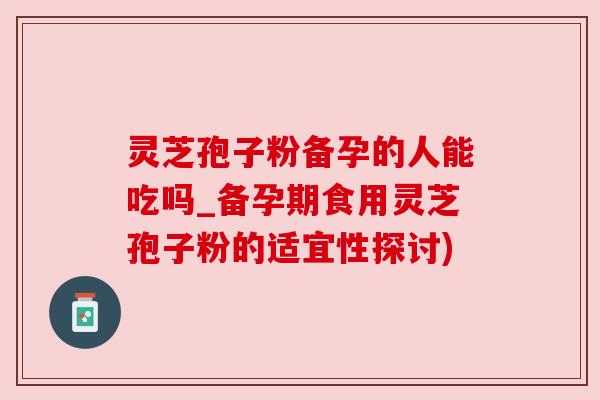灵芝孢子粉备孕的人能吃吗_备孕期食用灵芝孢子粉的适宜性探讨) 灵芝孢子粉备孕的人能吃吗_备孕期食用灵芝孢子粉的适宜性探讨)