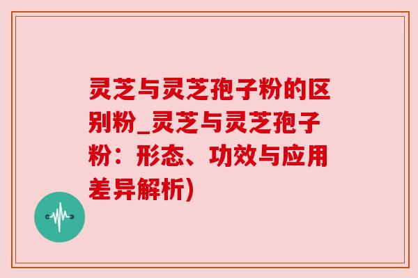 灵芝与灵芝孢子粉的区别粉_灵芝与灵芝孢子粉:形态、功效与应用差异解析) 灵芝与灵芝孢子粉的区别粉_灵芝与灵芝孢子粉:形态、功效与应用差异解析)