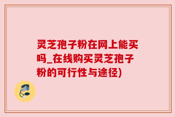 灵芝孢子粉在网上能买吗_在线购买灵芝孢子粉的可行性与途径)