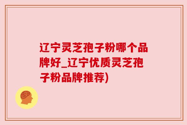 辽宁灵芝孢子粉哪个品牌好_辽宁优质灵芝孢子粉品牌推荐) 辽宁灵芝孢子粉哪个品牌好_辽宁优质灵芝孢子粉品牌推荐)