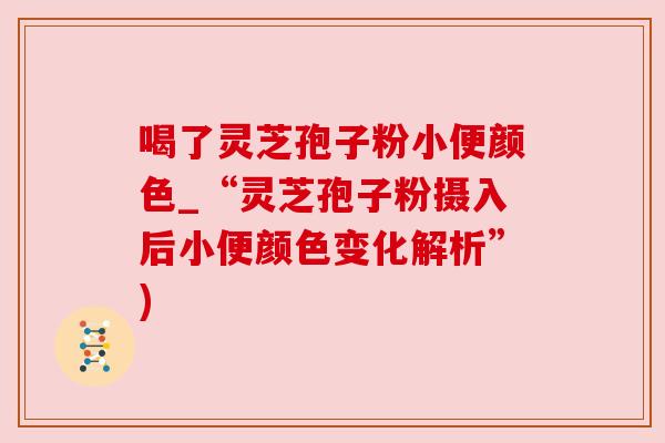 喝了灵芝孢子粉小便颜色_“灵芝孢子粉摄入后小便颜色变化解析”) 喝了灵芝孢子粉小便颜色_“灵芝孢子粉摄入后小便颜色变化解析”)