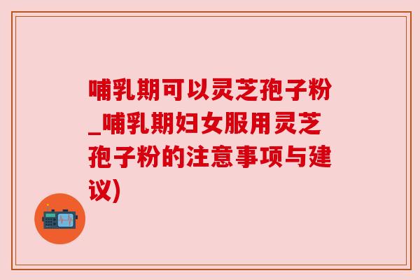哺乳期可以灵芝孢子粉_哺乳期妇女服用灵芝孢子粉的注意事项与建议) 哺乳期可以灵芝孢子粉_哺乳期妇女服用灵芝孢子粉的注意事项与建议)