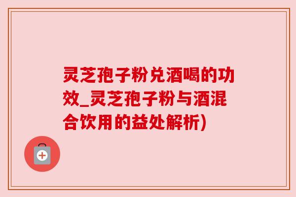 灵芝孢子粉兑酒喝的功效_灵芝孢子粉与酒混合饮用的益处解析) 灵芝孢子粉兑酒喝的功效_灵芝孢子粉与酒混合饮用的益处解析)