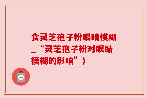 食灵芝孢子粉眼睛模糊_“灵芝孢子粉对眼睛模糊的影响”) 食灵芝孢子粉眼睛模糊_“灵芝孢子粉对眼睛模糊的影响”)