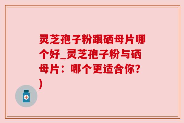 灵芝孢子粉跟硒母片哪个好_灵芝孢子粉与硒母片:哪个更适合你?) 灵芝孢子粉跟硒母片哪个好_灵芝孢子粉与硒母片:哪个更适合你?)