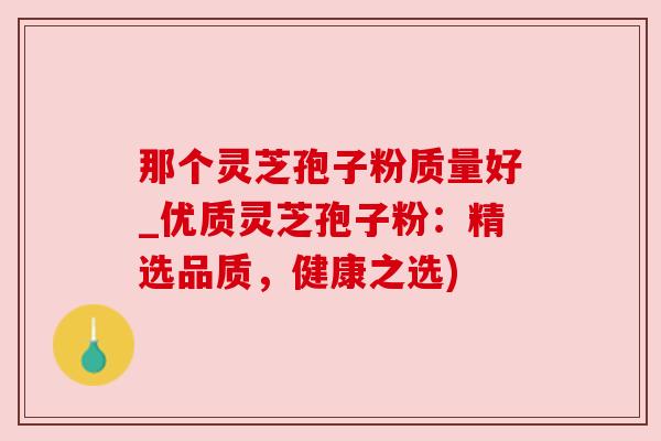 那个灵芝孢子粉质量好_优质灵芝孢子粉:精选品质,健康之选) 那个灵芝孢子粉质量好_优质灵芝孢子粉:精选品质,健康之选)
