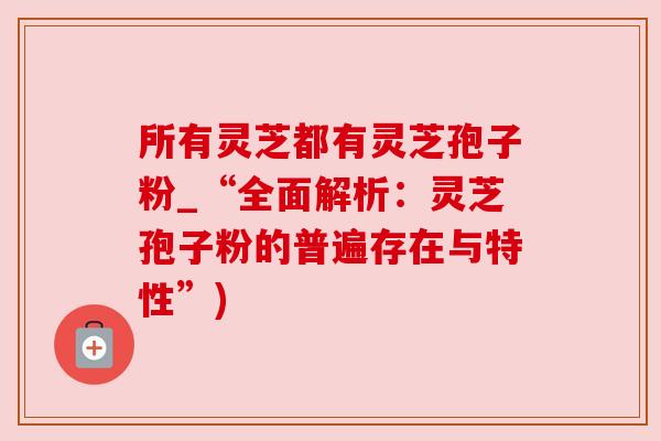 所有灵芝都有灵芝孢子粉_“全面解析:灵芝孢子粉的普遍存在与特性”) 所有灵芝都有灵芝孢子粉_“全面解析:灵芝孢子粉的普遍存在与特性”)