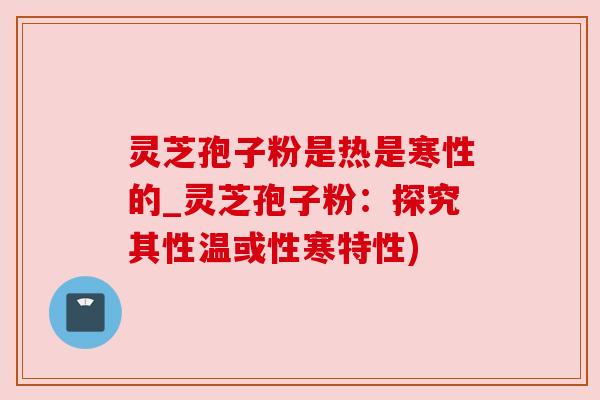 灵芝孢子粉是热是寒性的_灵芝孢子粉：探究其性温或性寒特性)
