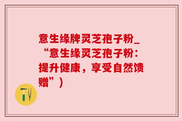 意生缘牌灵芝孢子粉_“意生缘灵芝孢子粉:提升健康,享受自然馈赠”) 意生缘牌灵芝孢子粉_“意生缘灵芝孢子粉:提升健康,享受自然馈赠”)