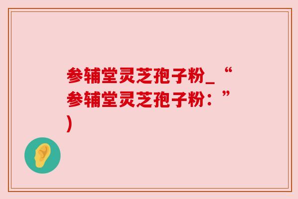 参辅堂灵芝孢子粉_“参辅堂灵芝孢子粉:”) 参辅堂灵芝孢子粉_“参辅堂灵芝孢子粉:”)