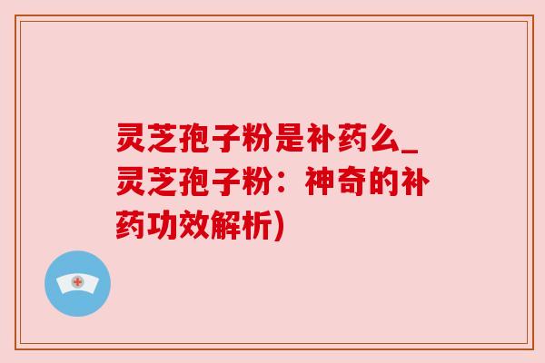 灵芝孢子粉是补药么_灵芝孢子粉:神奇的补药功效解析) 灵芝孢子粉是补药么_灵芝孢子粉:神奇的补药功效解析)