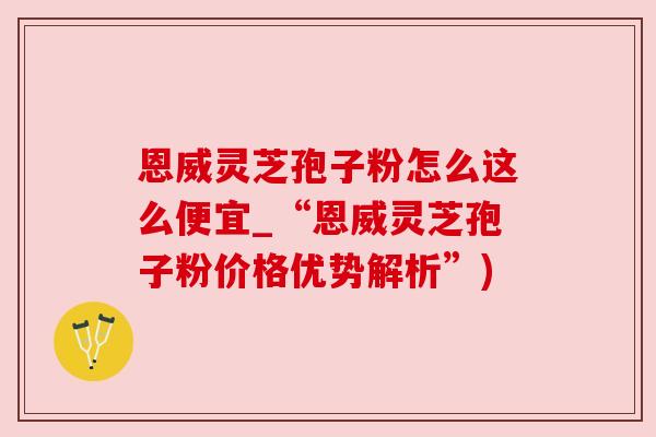 恩威灵芝孢子粉怎么这么便宜_“恩威灵芝孢子粉价格优势解析”)