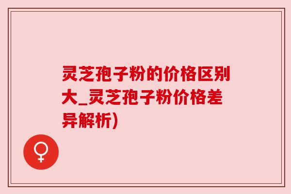 灵芝孢子粉的价格区别大_灵芝孢子粉价格差异解析) 灵芝孢子粉的价格区别大_灵芝孢子粉价格差异解析)