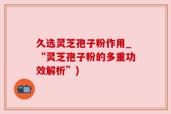 久选灵芝孢子粉作用_“灵芝孢子粉的多重功效解析”)