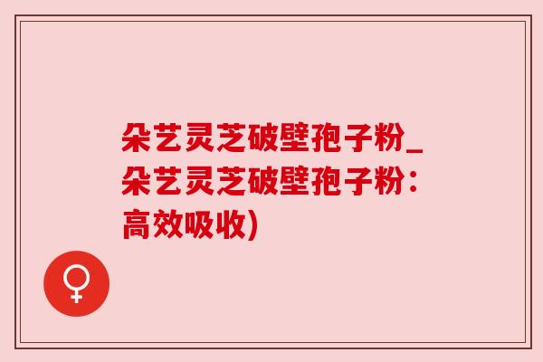 朵艺灵芝破壁孢子粉_朵艺灵芝破壁孢子粉：高效吸收)