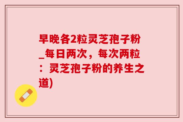 早晚各2粒灵芝孢子粉_每日两次,每次两粒:灵芝孢子粉的养生之道) 早晚各2粒灵芝孢子粉_每日两次,每次两粒:灵芝孢子粉的养生之道)