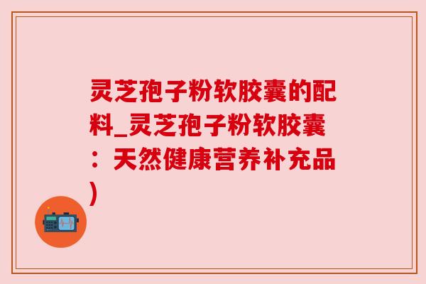 灵芝孢子粉软胶囊的配料_灵芝孢子粉软胶囊:天然健康营养补充品) 灵芝孢子粉软胶囊的配料_灵芝孢子粉软胶囊:天然健康营养补充品)