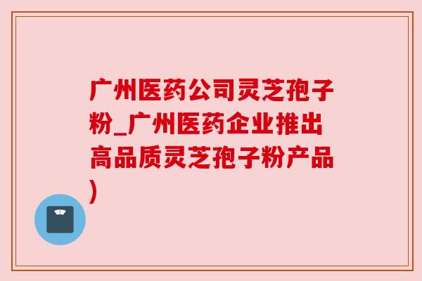 广州医药公司灵芝孢子粉_广州医药企业推出高品质灵芝孢子粉产品) 广州医药公司灵芝孢子粉_广州医药企业推出高品质灵芝孢子粉产品)