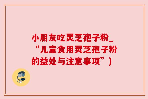 小朋友吃灵芝孢子粉_“儿童食用灵芝孢子粉的益处与注意事项”)