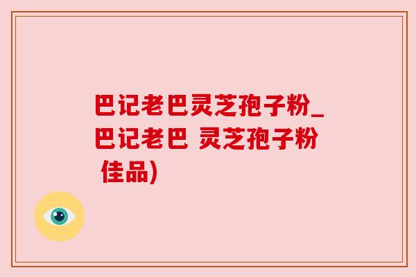 巴记老巴灵芝孢子粉_巴记老巴 灵芝孢子粉 佳品)
