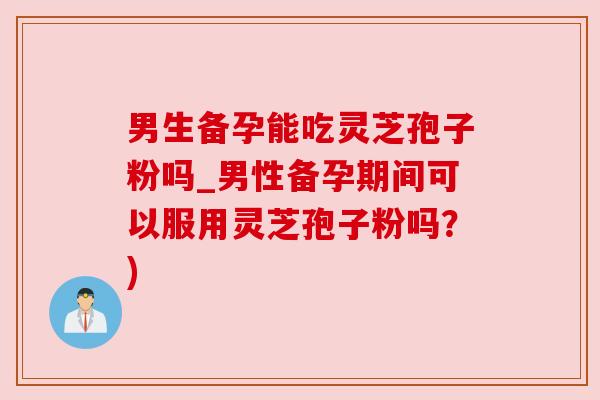 男生备孕能吃灵芝孢子粉吗_男性备孕期间可以服用灵芝孢子粉吗?) 男生备孕能吃灵芝孢子粉吗_男性备孕期间可以服用灵芝孢子粉吗?)