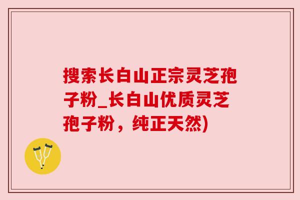 搜索长白山正宗灵芝孢子粉_长白山优质灵芝孢子粉,纯正天然) 搜索长白山正宗灵芝孢子粉_长白山优质灵芝孢子粉,纯正天然)
