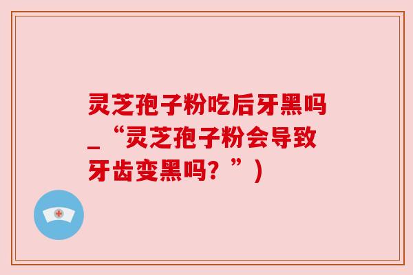 灵芝孢子粉吃后牙黑吗_“灵芝孢子粉会导致牙齿变黑吗?”) 灵芝孢子粉吃后牙黑吗_“灵芝孢子粉会导致牙齿变黑吗?”)