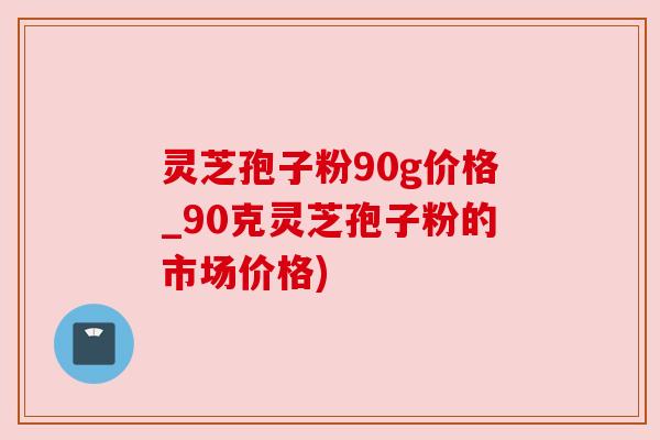灵芝孢子粉90g价格_90克灵芝孢子粉的市场价格) 灵芝孢子粉90g价格_90克灵芝孢子粉的市场价格)
