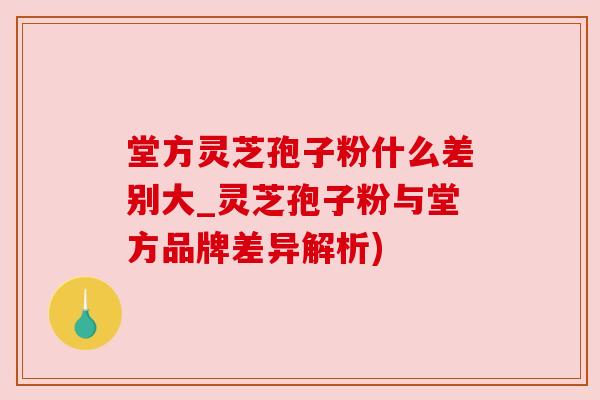 堂方灵芝孢子粉什么差别大_灵芝孢子粉与堂方品牌差异解析)