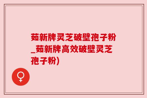 茹新牌灵芝破壁孢子粉_茹新牌高效破壁灵芝孢子粉) 茹新牌灵芝破壁孢子粉_茹新牌高效破壁灵芝孢子粉)