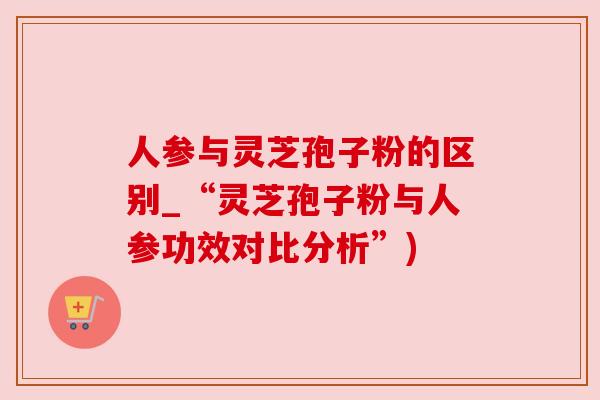 人参与灵芝孢子粉的区别_“灵芝孢子粉与人参功效对比分析”)