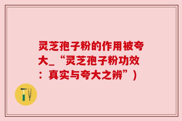灵芝孢子粉的作用被夸大_“灵芝孢子粉功效:真实与夸大之辨”) 灵芝孢子粉的作用被夸大_“灵芝孢子粉功效:真实与夸大之辨”)