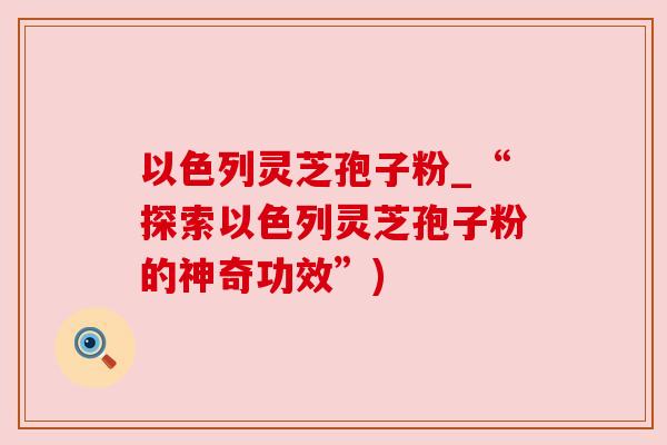 以色列灵芝孢子粉_“探索以色列灵芝孢子粉的神奇功效”)