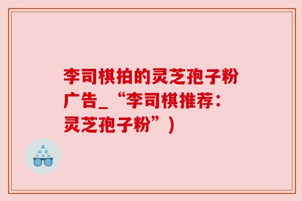 李司棋拍的灵芝孢子粉广告_“李司棋推荐：灵芝孢子粉”)