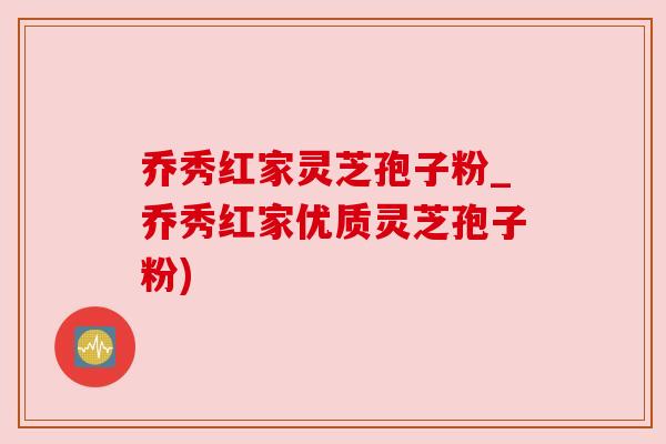 乔秀红家灵芝孢子粉_乔秀红家优质灵芝孢子粉) 乔秀红家灵芝孢子粉_乔秀红家优质灵芝孢子粉)