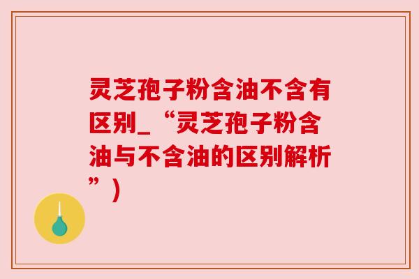 灵芝孢子粉含油不含有区别_“灵芝孢子粉含油与不含油的区别解析”) 灵芝孢子粉含油不含有区别_“灵芝孢子粉含油与不含油的区别解析”)