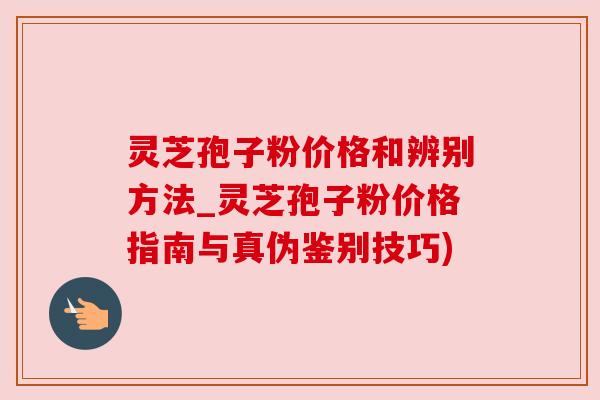 灵芝孢子粉价格和辨别方法_灵芝孢子粉价格指南与真伪鉴别技巧) 灵芝孢子粉价格和辨别方法_灵芝孢子粉价格指南与真伪鉴别技巧)