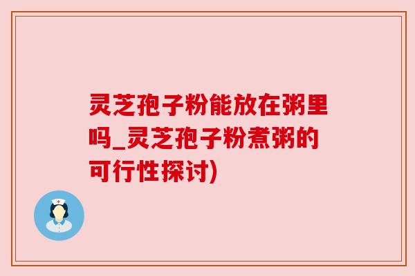 灵芝孢子粉能放在粥里吗_灵芝孢子粉煮粥的可行性探讨) 灵芝孢子粉能放在粥里吗_灵芝孢子粉煮粥的可行性探讨)