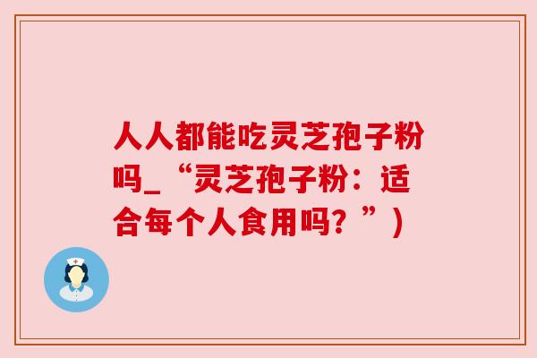 人人都能吃灵芝孢子粉吗_“灵芝孢子粉:适合每个人食用吗?”) 人人都能吃灵芝孢子粉吗_“灵芝孢子粉:适合每个人食用吗?”)