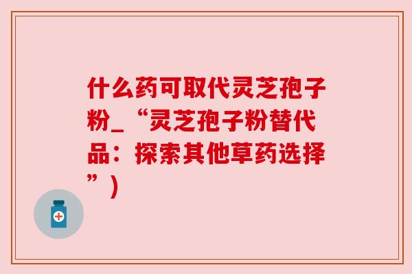 什么药可取代灵芝孢子粉_“灵芝孢子粉替代品:探索其他草药选择”) 什么药可取代灵芝孢子粉_“灵芝孢子粉替代品:探索其他草药选择”)