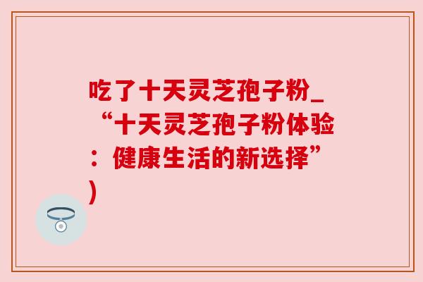 吃了十天灵芝孢子粉_“十天灵芝孢子粉体验:健康生活的新选择”) 吃了十天灵芝孢子粉_“十天灵芝孢子粉体验:健康生活的新选择”)