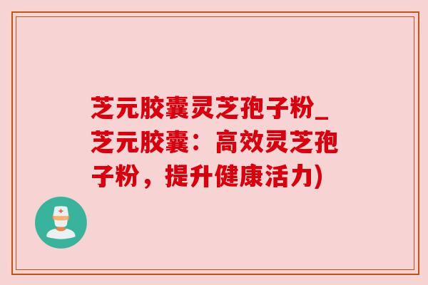 芝元胶囊灵芝孢子粉_芝元胶囊：高效灵芝孢子粉，提升健康活力)