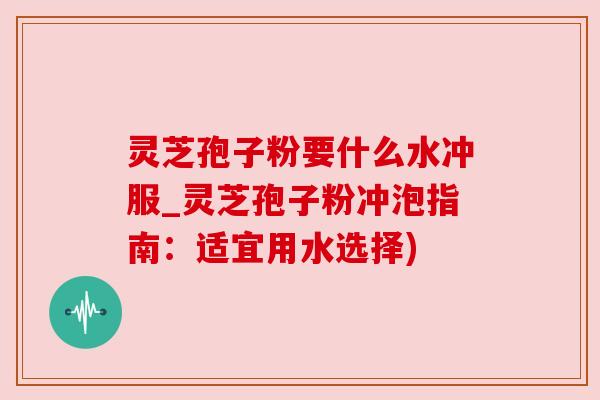 灵芝孢子粉要什么水冲服_灵芝孢子粉冲泡指南：适宜用水选择)