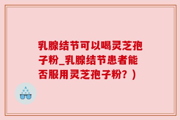 乳腺结节可以喝灵芝孢子粉_乳腺结节患者能否服用灵芝孢子粉？)