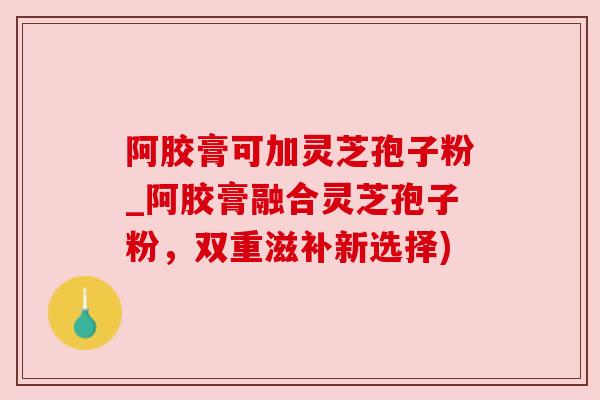 阿胶膏可加灵芝孢子粉_阿胶膏融合灵芝孢子粉,双重滋补新选择) 阿胶膏可加灵芝孢子粉_阿胶膏融合灵芝孢子粉,双重滋补新选择)