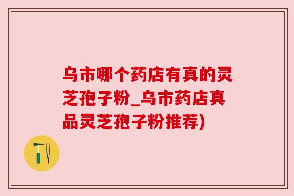 乌市哪个药店有真的灵芝孢子粉_乌市药店真品灵芝孢子粉推荐)