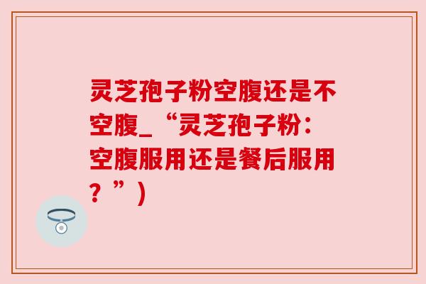 灵芝孢子粉空腹还是不空腹_“灵芝孢子粉:空腹服用还是餐后服用?”) 灵芝孢子粉空腹还是不空腹_“灵芝孢子粉:空腹服用还是餐后服用?”)