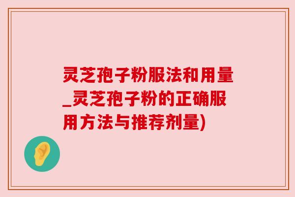 灵芝孢子粉服法和用量_灵芝孢子粉的正确服用方法与推荐剂量)